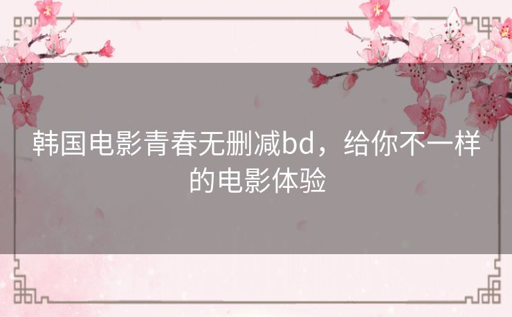 韩国电影青春无删减bd,给你不一样的电影体验 韩国电影青春无删减bd,给你不一样的电影体验