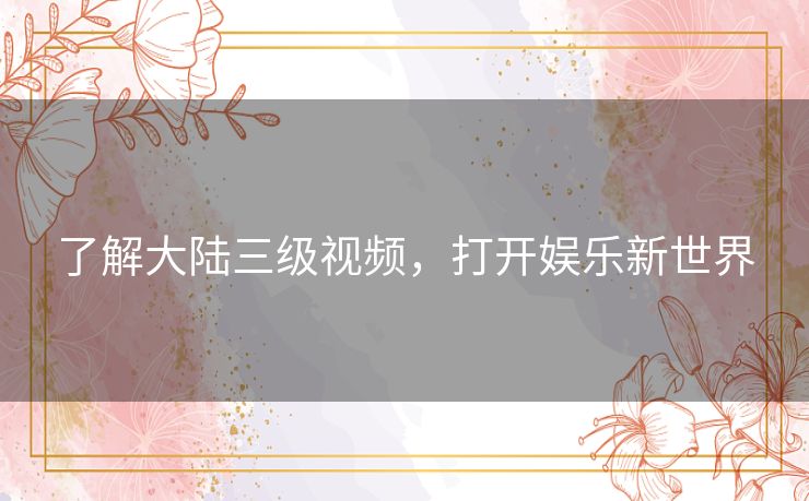 了解大陆三级视频,打开娱乐新世界 了解大陆三级视频,打开娱乐新世界