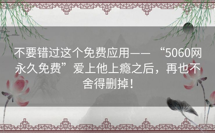 不要错过这个免费应用—— “5060网永久免费”爱上他上瘾之后,再也不舍得删掉! 不要错过这个免费应用—— “5060网永久免费”爱上他上瘾之后,再也不舍得删掉!