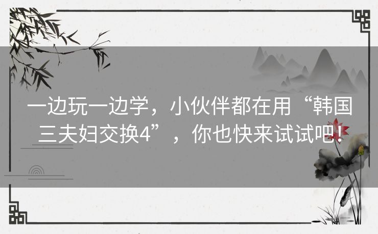 一边玩一边学,小伙伴都在用“韩国三夫妇交换4”,你也快来试试吧! 一边玩一边学,小伙伴都在用“韩国三夫妇交换4”,你也快来试试吧!