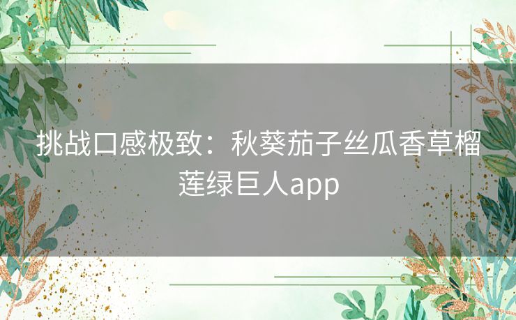 挑战口感极致:秋葵茄子丝瓜香草榴莲绿巨人app 挑战口感极致:秋葵茄子丝瓜香草榴莲绿巨人app