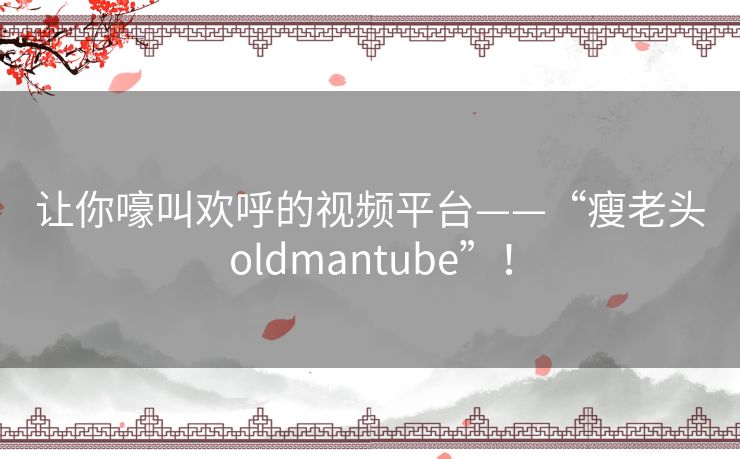 让你嚎叫欢呼的视频平台——“瘦老头oldmantube”! 让你嚎叫欢呼的视频平台——“瘦老头oldmantube”!
