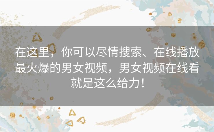 在这里，你可以尽情搜索、在线播放最火爆的男女视频，男女视频在线看就是这么给力！