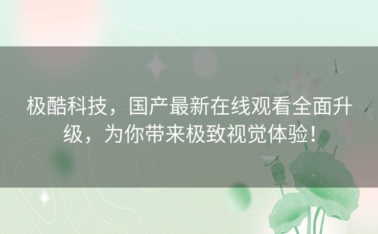 极酷科技,国产最新在线观看全面升级,为你带来极致视觉体验! 极酷科技,国产最新在线观看全面升级,为你带来极致视觉体验!