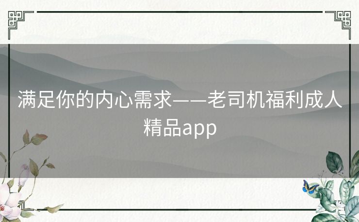 满足你的内心需求——老司机福利成人精品app 满足你的内心需求——老司机福利成人精品app