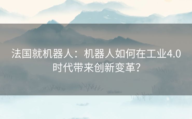 法国就机器人:机器人如何在工业4.0时代带来创新变革? 法国就机器人:机器人如何在工业4.0时代带来创新变革?