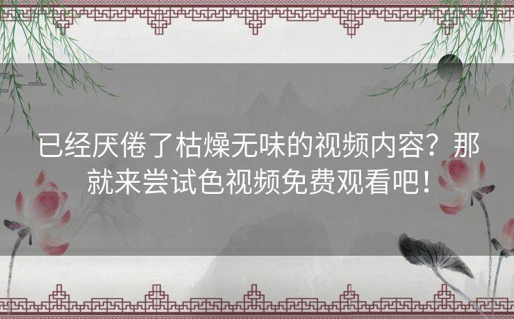 已经厌倦了枯燥无味的视频内容?那就来尝试色视频免费观看吧! 已经厌倦了枯燥无味的视频内容?那就来尝试色视频免费观看吧!