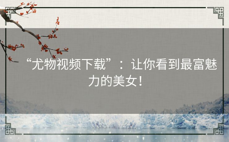 “尤物视频下载”:让你看到最富魅力的美女! “尤物视频下载”:让你看到最富魅力的美女!