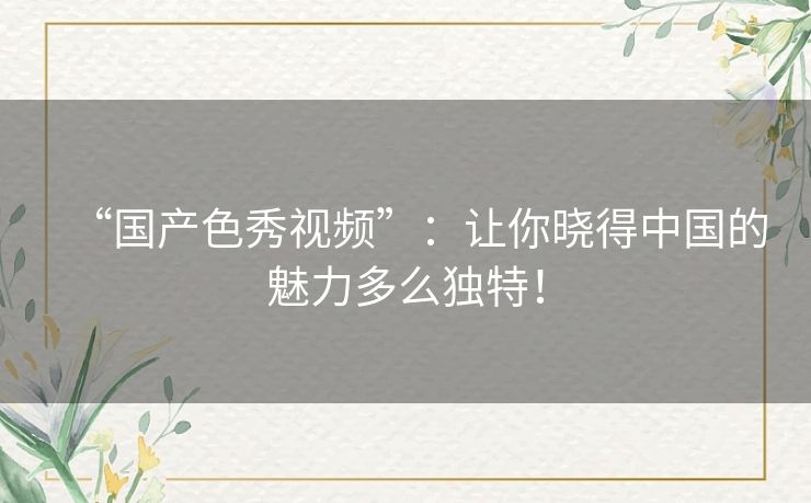 “国产色秀视频”:让你晓得中国的魅力多么独特! “国产色秀视频”:让你晓得中国的魅力多么独特!