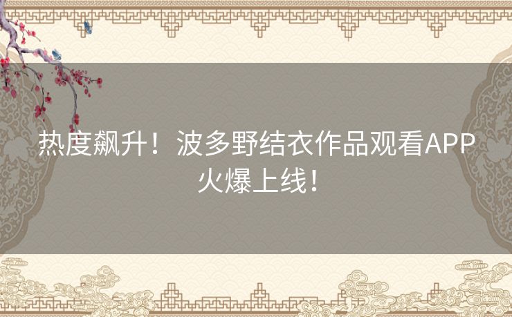 热度飙升!波多野结衣作品观看APP火爆上线! 热度飙升!波多野结衣作品观看APP火爆上线!
