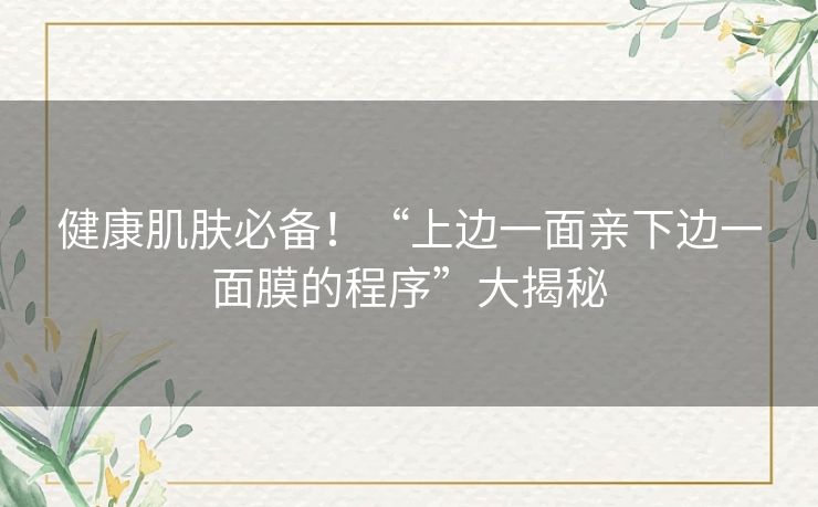 健康肌肤必备!“上边一面亲下边一面膜的程序”大揭秘 健康肌肤必备!“上边一面亲下边一面膜的程序”大揭秘