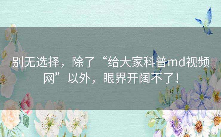 别无选择,除了“给大家科普md视频网”以外,眼界开阔不了! 别无选择,除了“给大家科普md视频网”以外,眼界开阔不了!