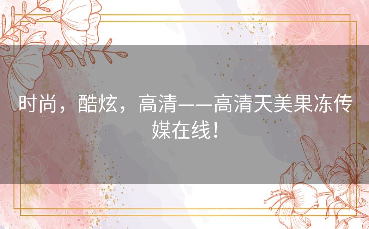 时尚,酷炫,高清——高清天美果冻传媒在线! 时尚,酷炫,高清——高清天美果冻传媒在线!