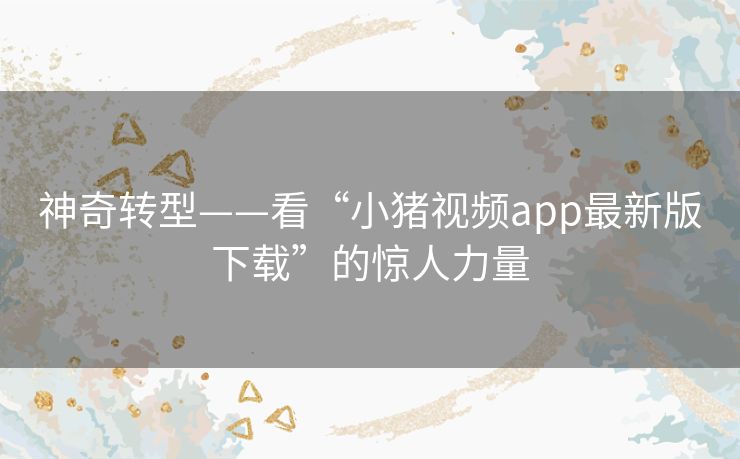 神奇转型——看“小猪视频app最新版下载”的惊人力量 神奇转型——看“小猪视频app最新版下载”的惊人力量
