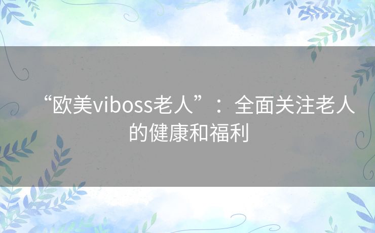 “欧美viboss老人”:全面关注老人的健康和福利 “欧美viboss老人”:全面关注老人的健康和福利