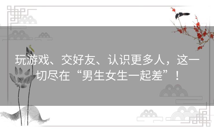 玩游戏、交好友、认识更多人,这一切尽在“男生女生一起差”! 玩游戏、交好友、认识更多人,这一切尽在“男生女生一起差”!