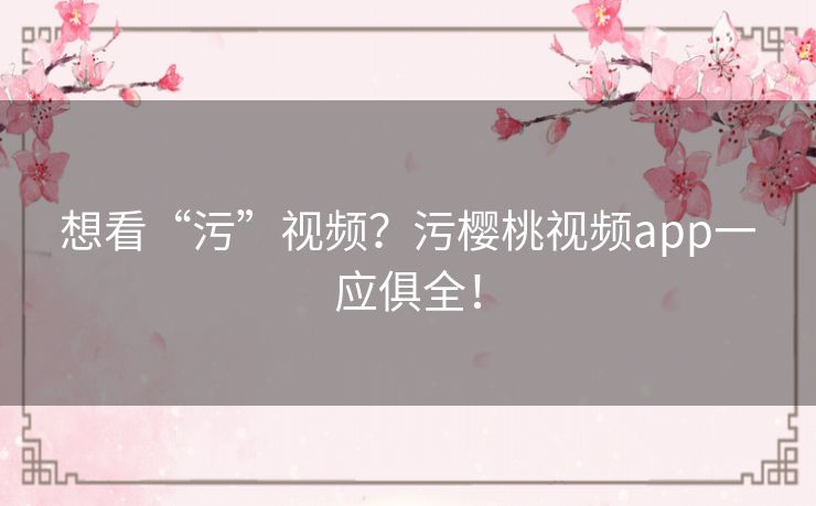 想看“污”视频?污樱桃视频app一应俱全! 想看“污”视频?污樱桃视频app一应俱全!