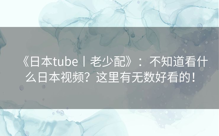 《日本tube丨老少配》:不知道看什么日本视频?这里有无数好看的! 《日本tube丨老少配》:不知道看什么日本视频?这里有无数好看的!