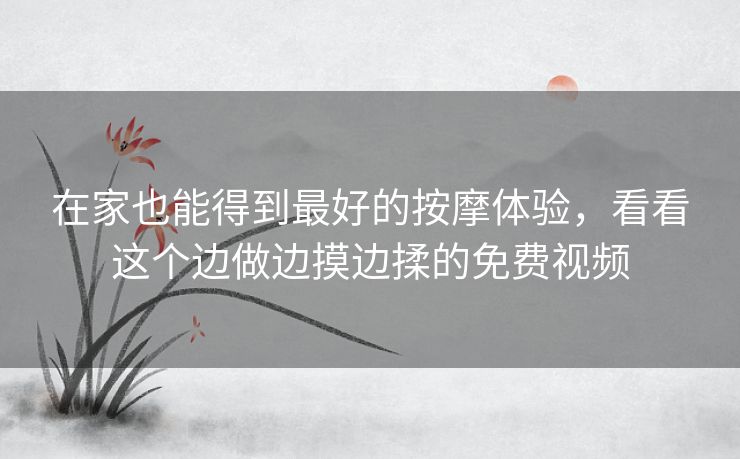 在家也能得到最好的按摩体验,看看这个边做边摸边揉的免费视频 在家也能得到最好的按摩体验,看看这个边做边摸边揉的免费视频