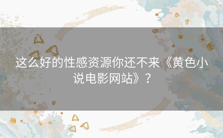这么好的性感资源你还不来《黄色小说电影网站》? 这么好的性感资源你还不来《黄色小说电影网站》?