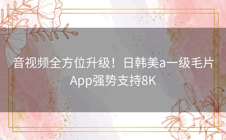 音视频全方位升级!日韩美a一级毛片App强势支持8K 音视频全方位升级!日韩美a一级毛片App强势支持8K