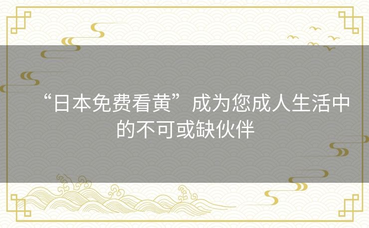 “日本免费看黄”成为您成人生活中的不可或缺伙伴 “日本免费看黄”成为您成人生活中的不可或缺伙伴