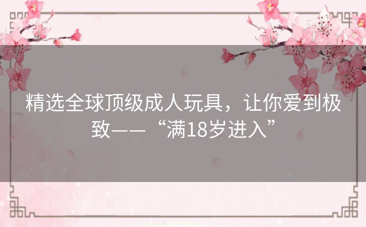 精选全球顶级成人玩具,让你爱到极致——“满18岁进入” 精选全球顶级成人玩具,让你爱到极致——“满18岁进入”
