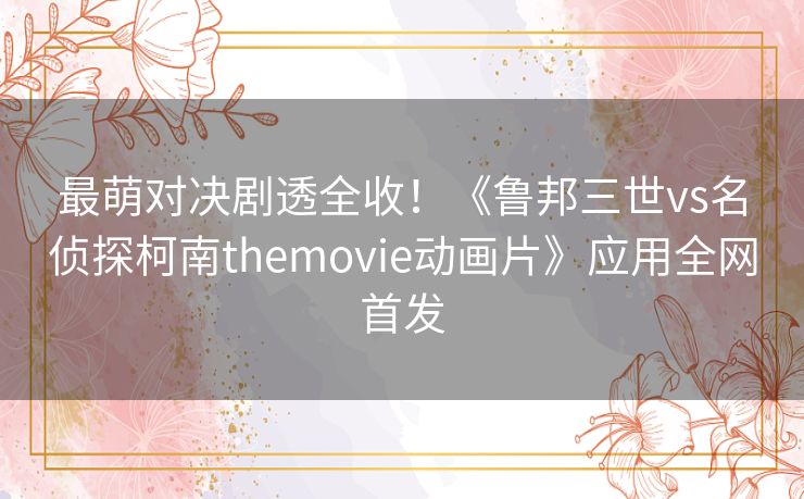 最萌对决剧透全收!《鲁邦三世vs名侦探柯南themovie动画片》应用全网首发 最萌对决剧透全收!《鲁邦三世vs名侦探柯南themovie动画片》应用全网首发