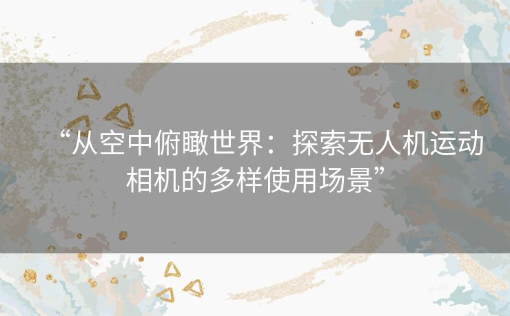 “从空中俯瞰世界:探索无人机运动相机的多样使用场景” “从空中俯瞰世界:探索无人机运动相机的多样使用场景”