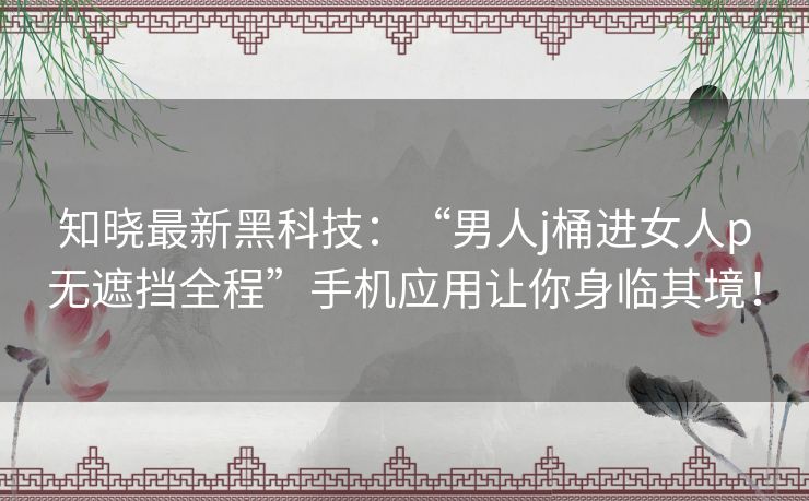 知晓最新黑科技:“男人j桶进女人p无遮挡全程”手机应用让你身临其境! 知晓最新黑科技:“男人j桶进女人p无遮挡全程”手机应用让你身临其境!