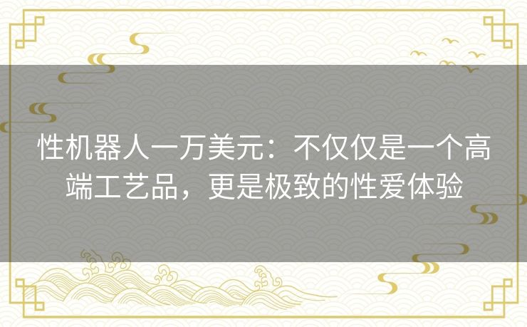 性机器人一万美元：不仅仅是一个高端工艺品，更是极致的性爱体验