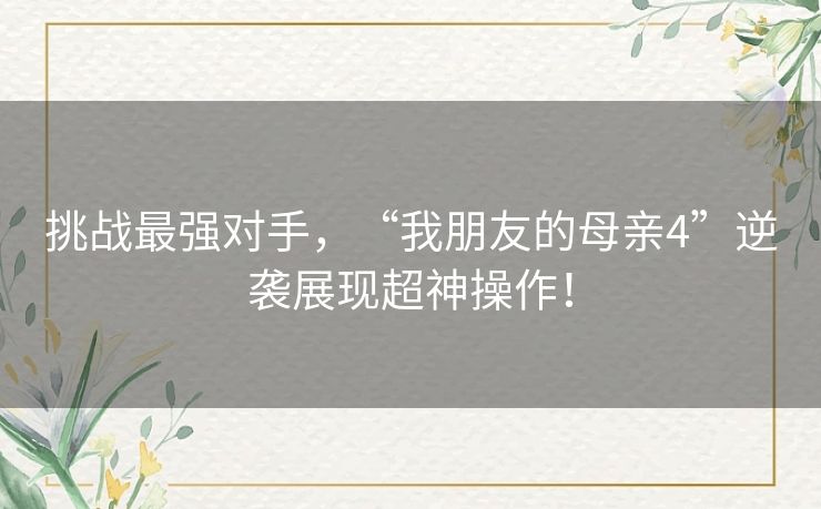 挑战最强对手,“我朋友的母亲4”逆袭展现超神操作! 挑战最强对手,“我朋友的母亲4”逆袭展现超神操作!