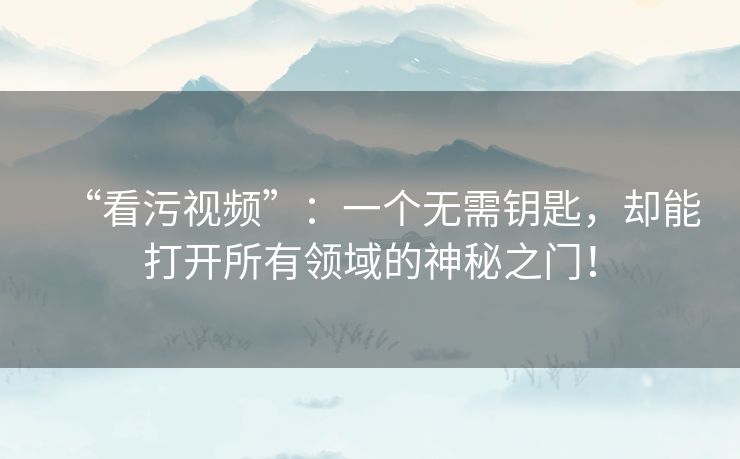 “看污视频”：一个无需钥匙，却能打开所有领域的神秘之门！