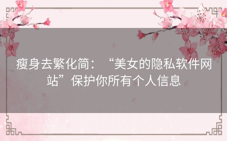 瘦身去繁化简:“美女的隐私软件网站”保护你所有个人信息 瘦身去繁化简:“美女的隐私软件网站”保护你所有个人信息