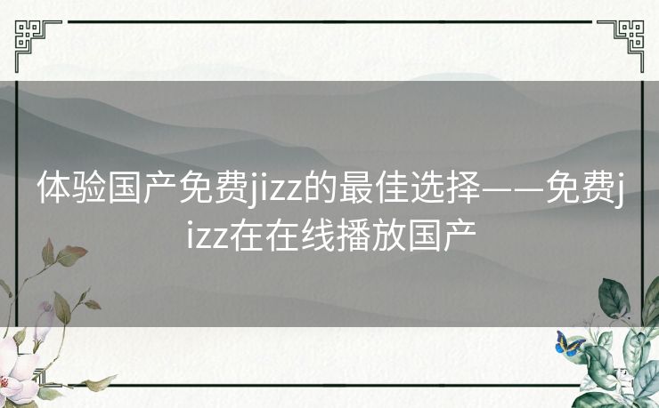 体验国产免费jizz的最佳选择——免费jizz在在线播放国产 体验国产免费jizz的最佳选择——免费jizz在在线播放国产