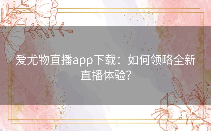 爱尤物直播app下载:如何领略全新直播体验? 爱尤物直播app下载:如何领略全新直播体验?