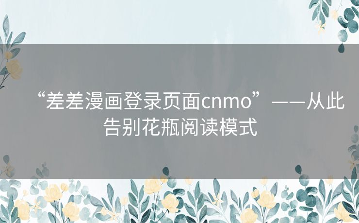 “差差漫画登录页面cnmo”——从此告别花瓶阅读模式