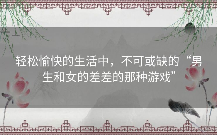 轻松愉快的生活中,不可或缺的“男生和女的差差的那种游戏” 轻松愉快的生活中,不可或缺的“男生和女的差差的那种游戏”