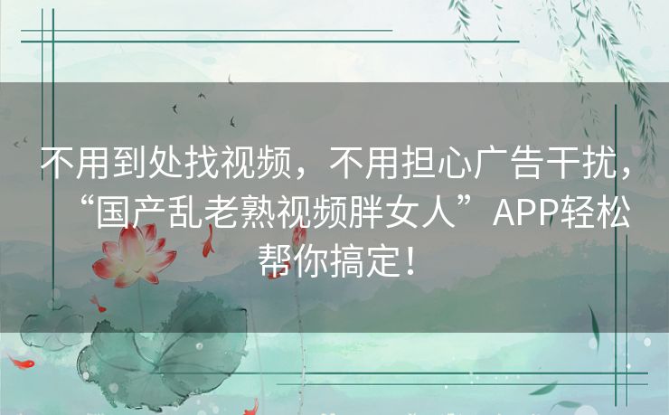 不用到处找视频，不用担心广告干扰，“国产乱老熟视频胖女人”APP轻松帮你搞定！