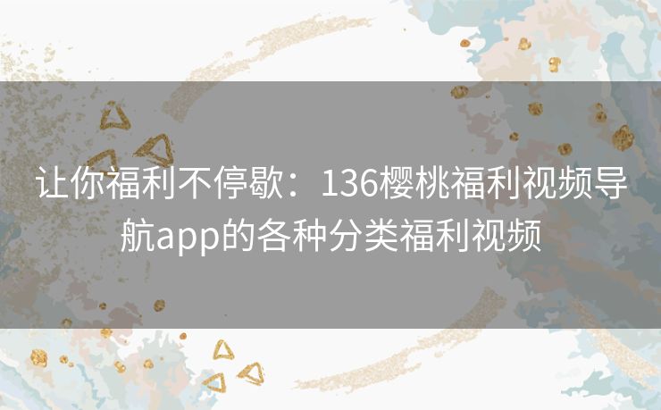 让你福利不停歇：136樱桃福利视频导航app的各种分类福利视频