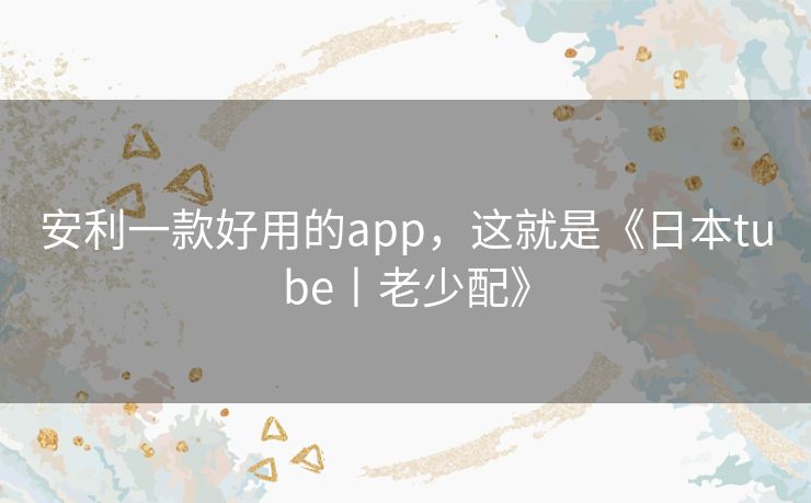 安利一款好用的app,这就是《日本tube丨老少配》 安利一款好用的app,这就是《日本tube丨老少配》