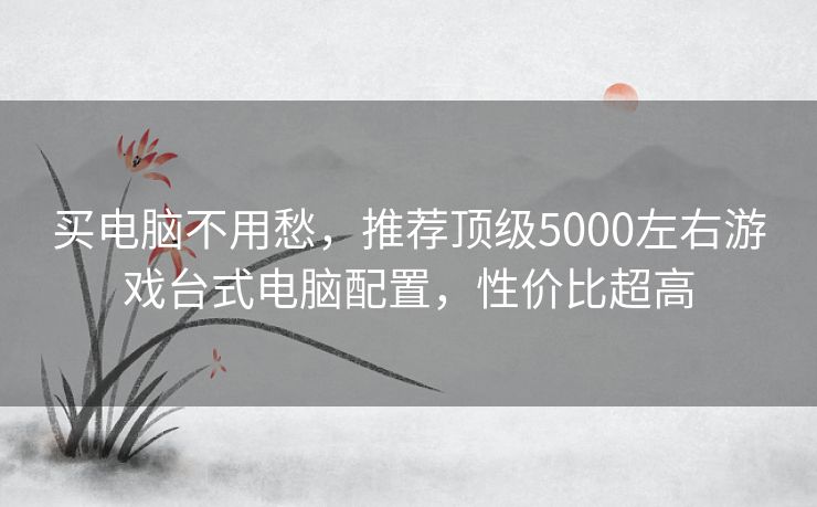 买电脑不用愁,推荐顶级5000左右游戏台式电脑配置,性价比超高 买电脑不用愁,推荐顶级5000左右游戏台式电脑配置,性价比超高