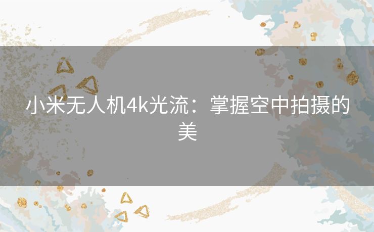 小米无人机4k光流:掌握空中拍摄的美 小米无人机4k光流:掌握空中拍摄的美
