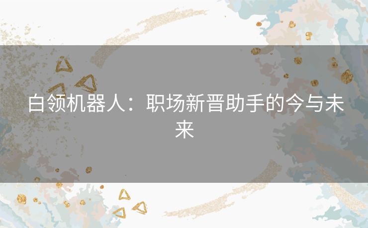 白领机器人:职场新晋助手的今与未来 白领机器人:职场新晋助手的今与未来