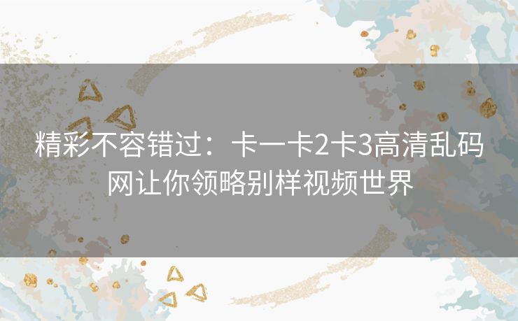 精彩不容错过：卡一卡2卡3高清乱码网让你领略别样视频世界