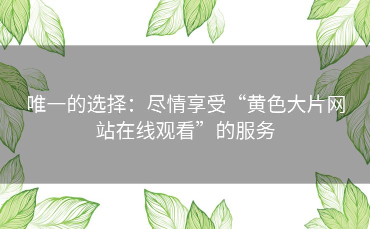 唯一的选择:尽情享受“黄色大片网站在线观看”的服务 唯一的选择:尽情享受“黄色大片网站在线观看”的服务