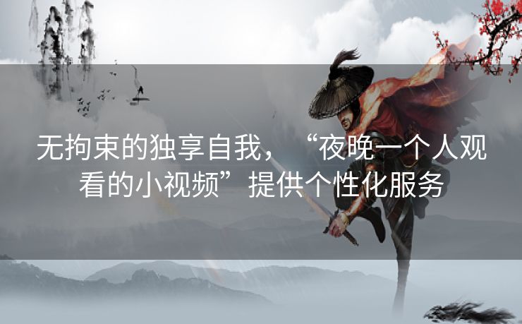 无拘束的独享自我，“夜晚一个人观看的小视频”提供个性化服务