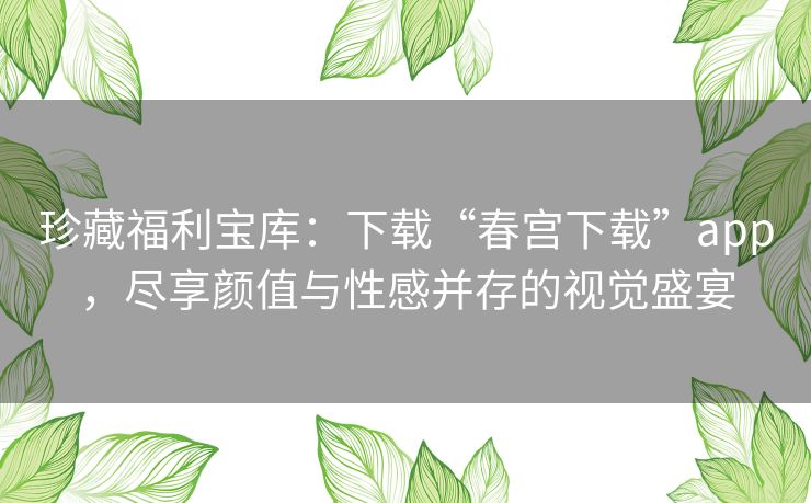 珍藏福利宝库:下载“春宫下载”app,尽享颜值与性感并存的视觉盛宴 珍藏福利宝库:下载“春宫下载”app,尽享颜值与性感并存的视觉盛宴