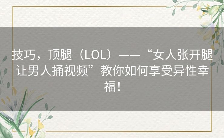 技巧,顶腿(LOL)——“女人张开腿让男人捅视频”教你如何享受异性幸福! 技巧,顶腿(LOL)——“女人张开腿让男人捅视频”教你如何享受异性幸福!