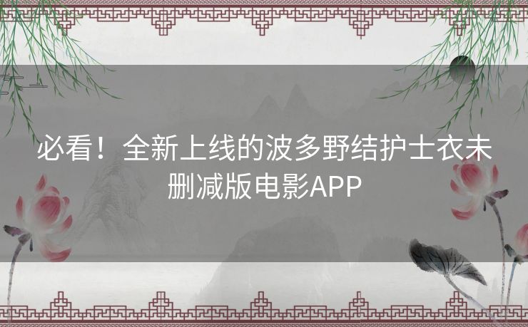 必看!全新上线的波多野结护士衣未删减版电影APP 必看!全新上线的波多野结护士衣未删减版电影APP